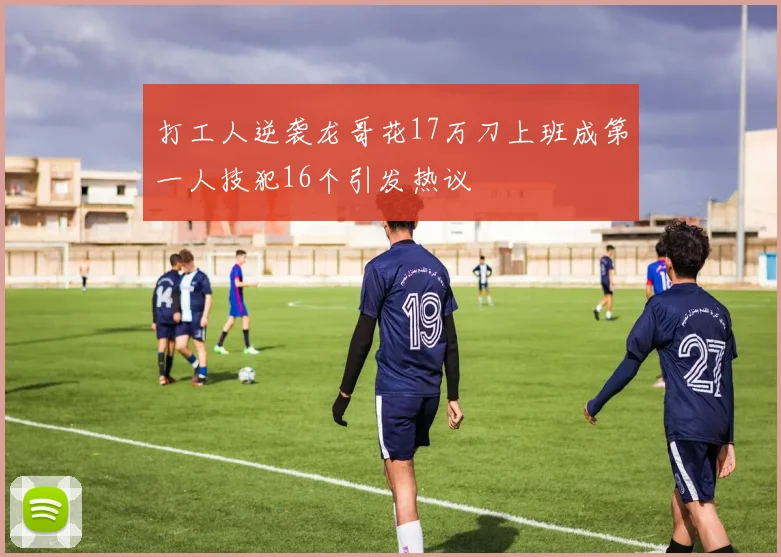 打工人逆袭龙哥花17万刀上班成第一人技犯16个引发热议