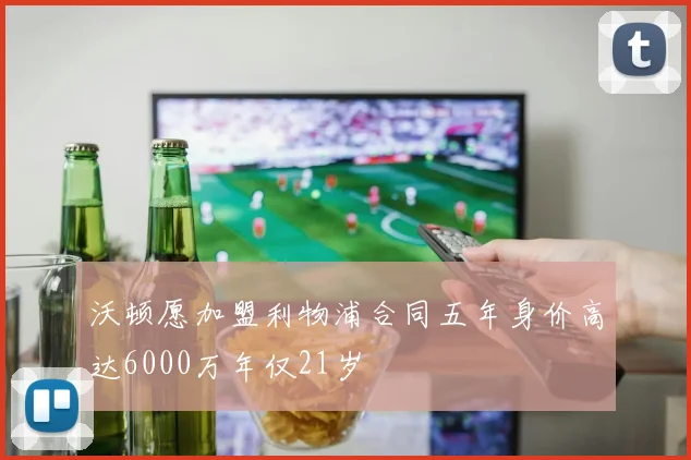 沃顿愿加盟利物浦合同五年身价高达6000万年仅21岁