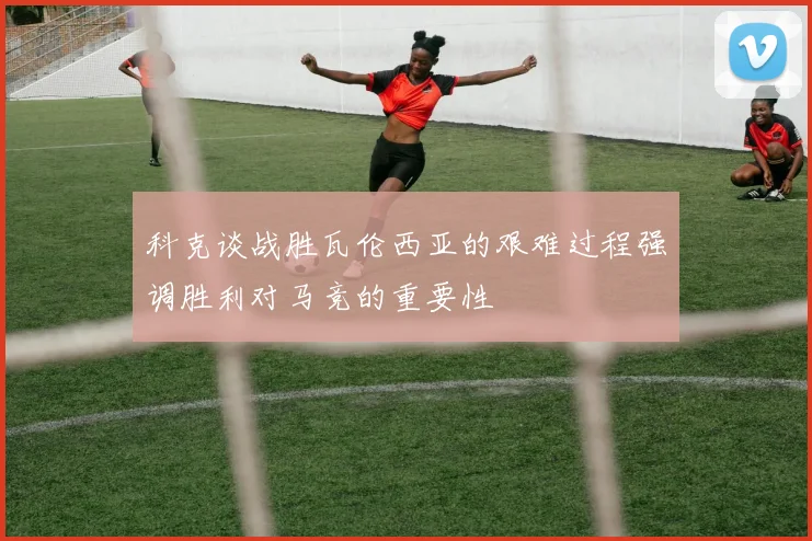 科克谈战胜瓦伦西亚的艰难过程强调胜利对马竞的重要性