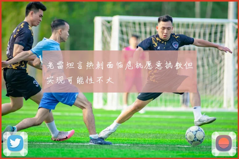 老雷坦言热刺面临危机愿意执教但实现可能性不大