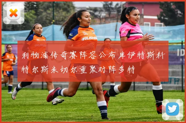 利物浦传奇赛阵容公布库伊特斯科特尔斯米切尔重聚对阵多特