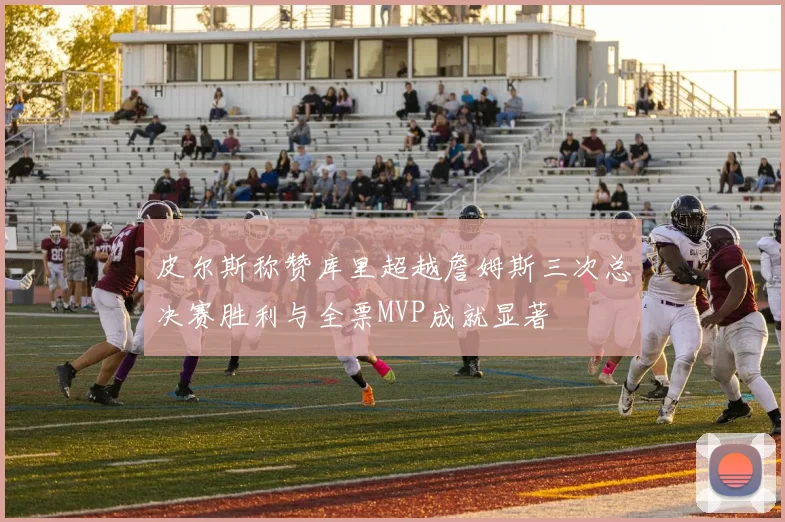 皮尔斯称赞库里超越詹姆斯三次总决赛胜利与全票MVP成就显著