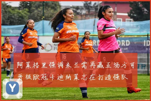 阿莱格里强调米兰需再赢五场方可晋级欧冠卡迪纳莱志在打造强队