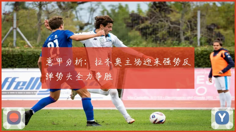 意甲分析：拉齐奥主场迎来强势反弹势头全力争胜