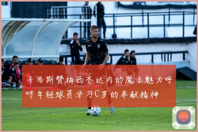 卡洛斯赞梅西齐达内的魔法魅力呼吁年轻球员学习C罗的奉献精神