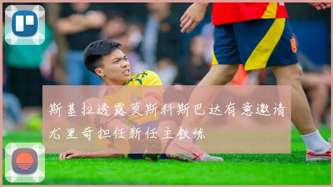斯基拉透露莫斯科斯巴达有意邀请尤里奇担任新任主教练