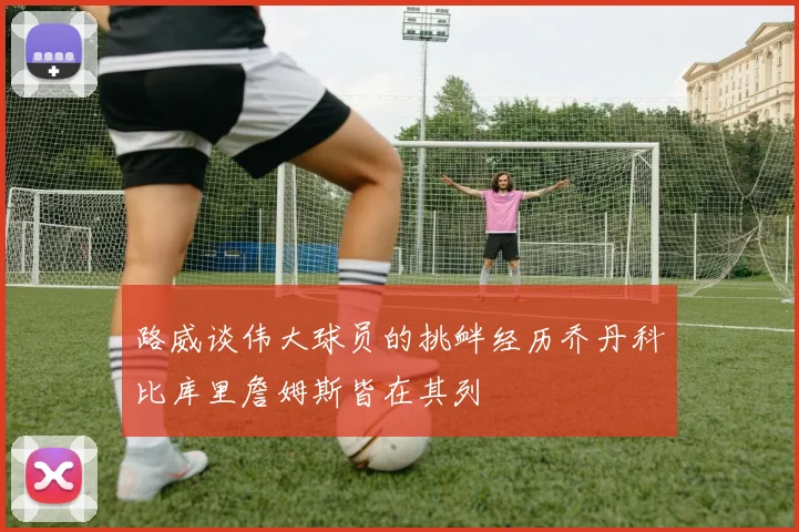 路威谈伟大球员的挑衅经历乔丹科比库里詹姆斯皆在其列