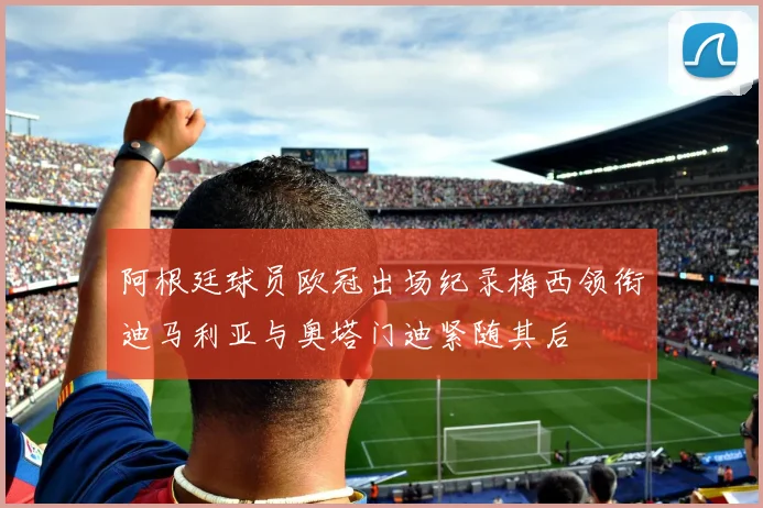 阿根廷球员欧冠出场纪录梅西领衔迪马利亚与奥塔门迪紧随其后