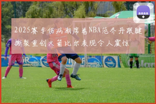 2025赛季伤病潮席卷NBA范乔丹跟腱撕裂重创火箭比尔表现令人震惊