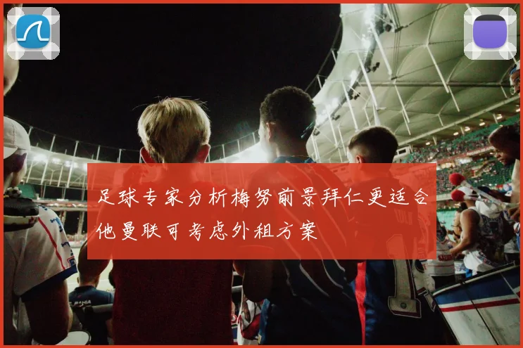 足球专家分析梅努前景拜仁更适合他曼联可考虑外租方案