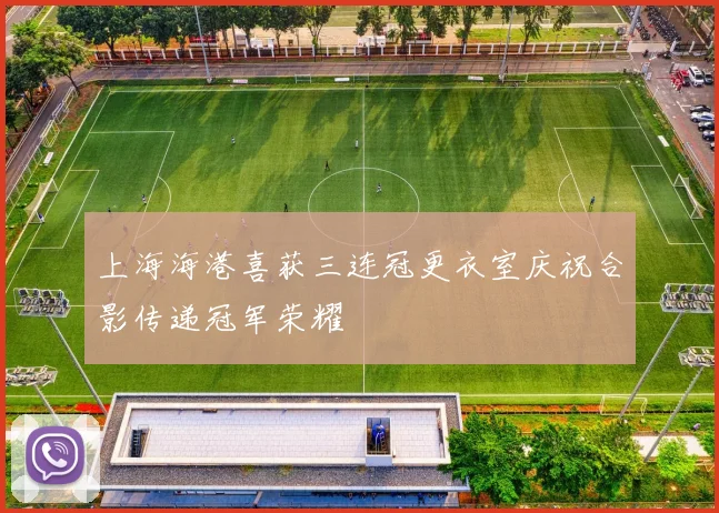 上海海港喜获三连冠更衣室庆祝合影传递冠军荣耀