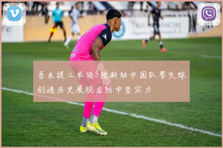 吾米提江单场5抢断助中国队零失球创造历史展现后防中坚实力