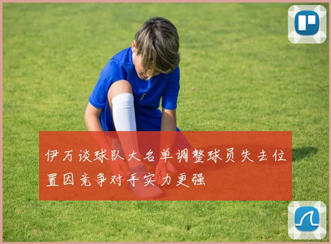 伊万谈球队大名单调整球员失去位置因竞争对手实力更强