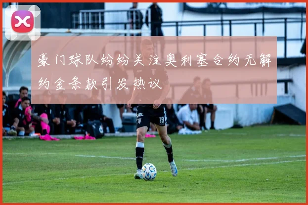 豪门球队纷纷关注奥利塞合约无解约金条款引发热议