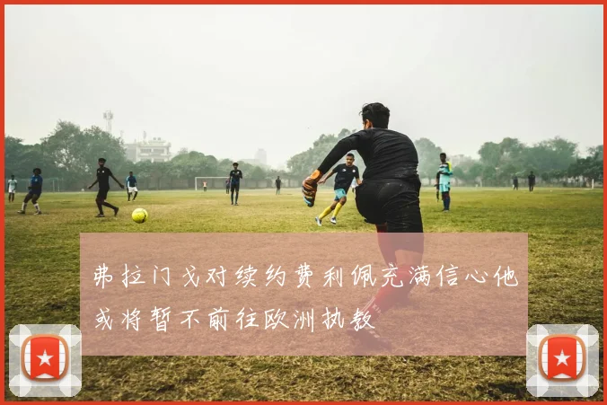 弗拉门戈对续约费利佩充满信心他或将暂不前往欧洲执教