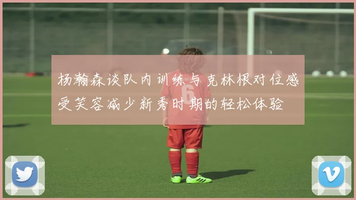 杨瀚森谈队内训练与克林根对位感受笑容减少新秀时期的轻松体验