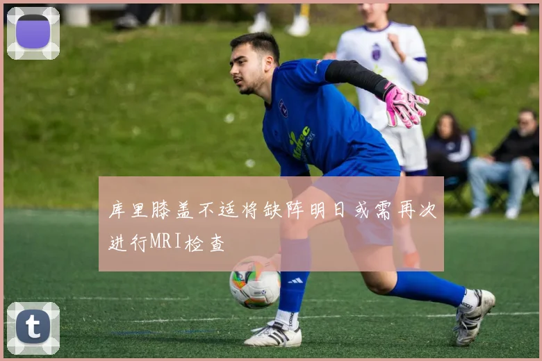 库里膝盖不适将缺阵明日或需再次进行MRI检查