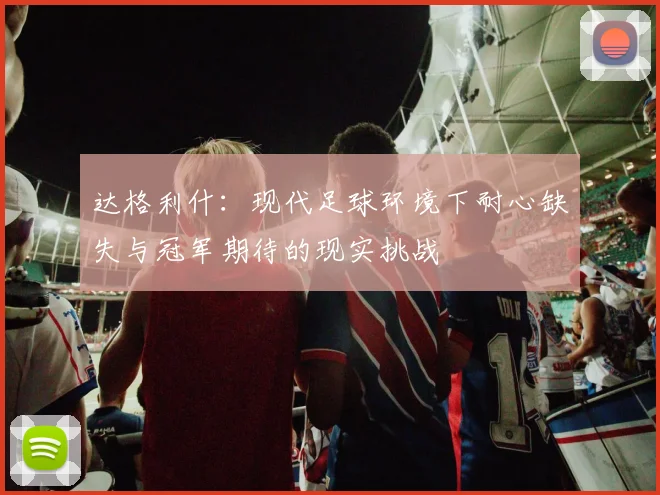 达格利什：现代足球环境下耐心缺失与冠军期待的现实挑战