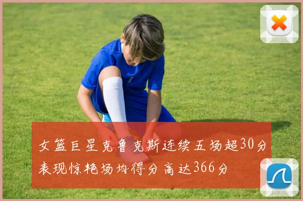 女篮巨星克鲁克斯连续五场超30分表现惊艳场均得分高达366分