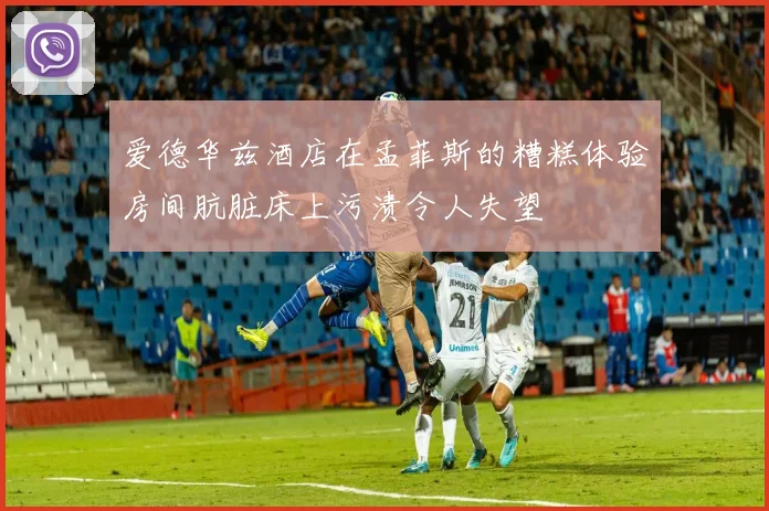 爱德华兹酒店在孟菲斯的糟糕体验房间肮脏床上污渍令人失望