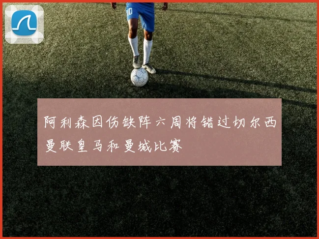 阿利森因伤缺阵六周将错过切尔西曼联皇马和曼城比赛
