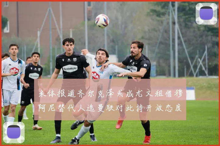 米体报道齐尔克泽或成尤文租借穆阿尼替代人选曼联对此持开放态度