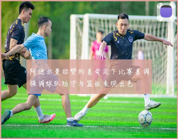 阿德尔曼称赞约基奇定下比赛基调强调球队防守与篮板表现出色