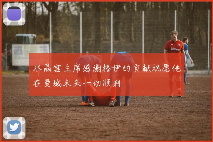水晶宫主席感谢格伊的贡献祝愿他在曼城未来一切顺利