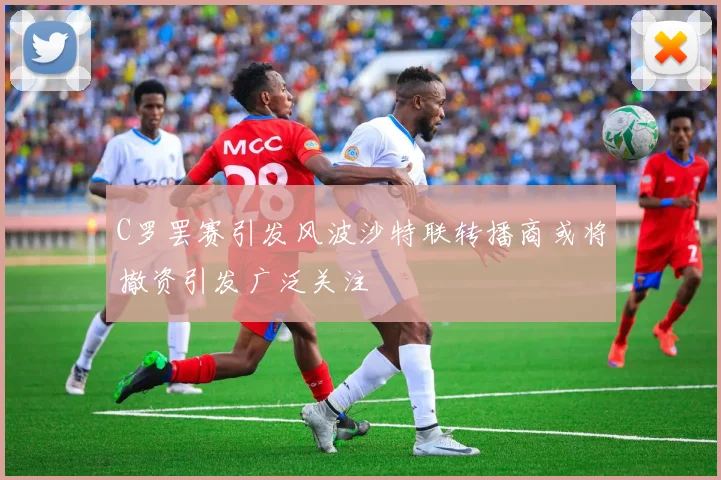 C罗罢赛引发风波沙特联转播商或将撤资引发广泛关注