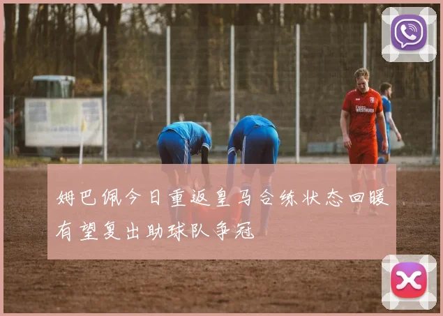 姆巴佩今日重返皇马合练状态回暖有望复出助球队争冠
