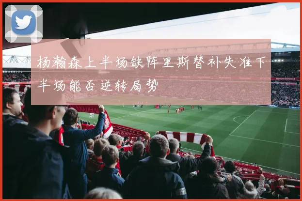 杨瀚森上半场缺阵里斯替补失准下半场能否逆转局势