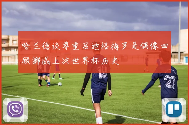 哈兰德谈尊重吕迪格梅罗是偶像回顾挪威上次世界杯历史