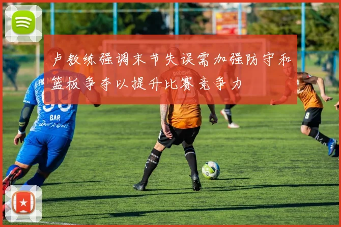 卢教练强调末节失误需加强防守和篮板争夺以提升比赛竞争力