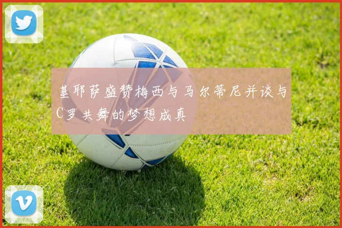 基耶萨盛赞梅西与马尔蒂尼并谈与C罗共舞的梦想成真