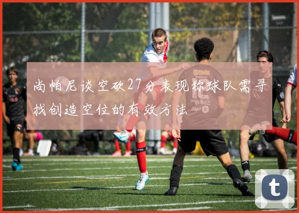 尚帕尼谈空砍27分表现称球队需寻找创造空位的有效方法