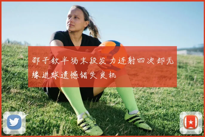 邵子钦半场末段发力连射四次却无缘进球遗憾错失良机