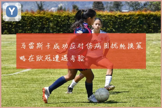 马雷斯卡成功应对伤病困扰轮换策略在欧冠遭遇考验