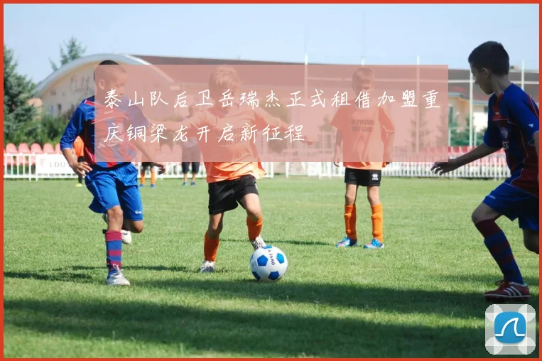 泰山队后卫岳瑞杰正式租借加盟重庆铜梁龙开启新征程